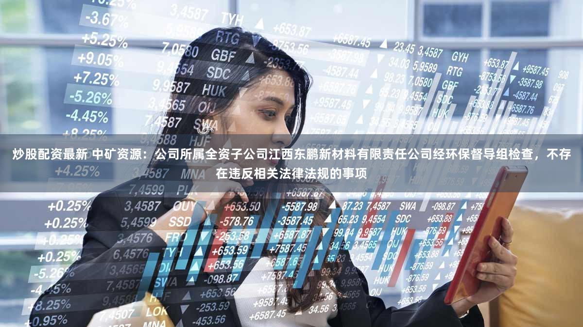 炒股配资最新 中矿资源：公司所属全资子公司江西东鹏新材料有限责任公司经环保督导组检查，不存在违反相关法律法规的事项