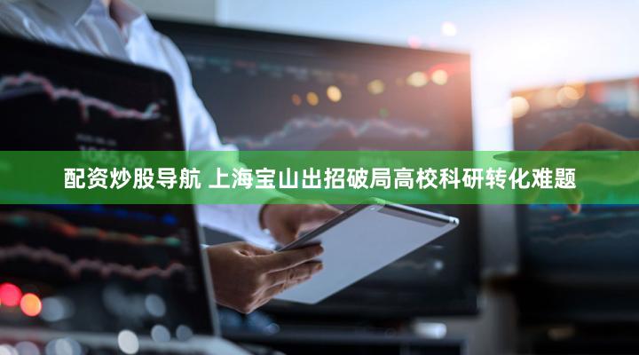 配资炒股导航 上海宝山出招破局高校科研转化难题