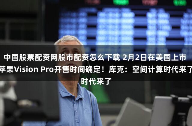 中国股票配资网股市配资怎么下载 2月2日在美国上市 苹果Vision Pro开售时间确定！库克：空间计算时代来了