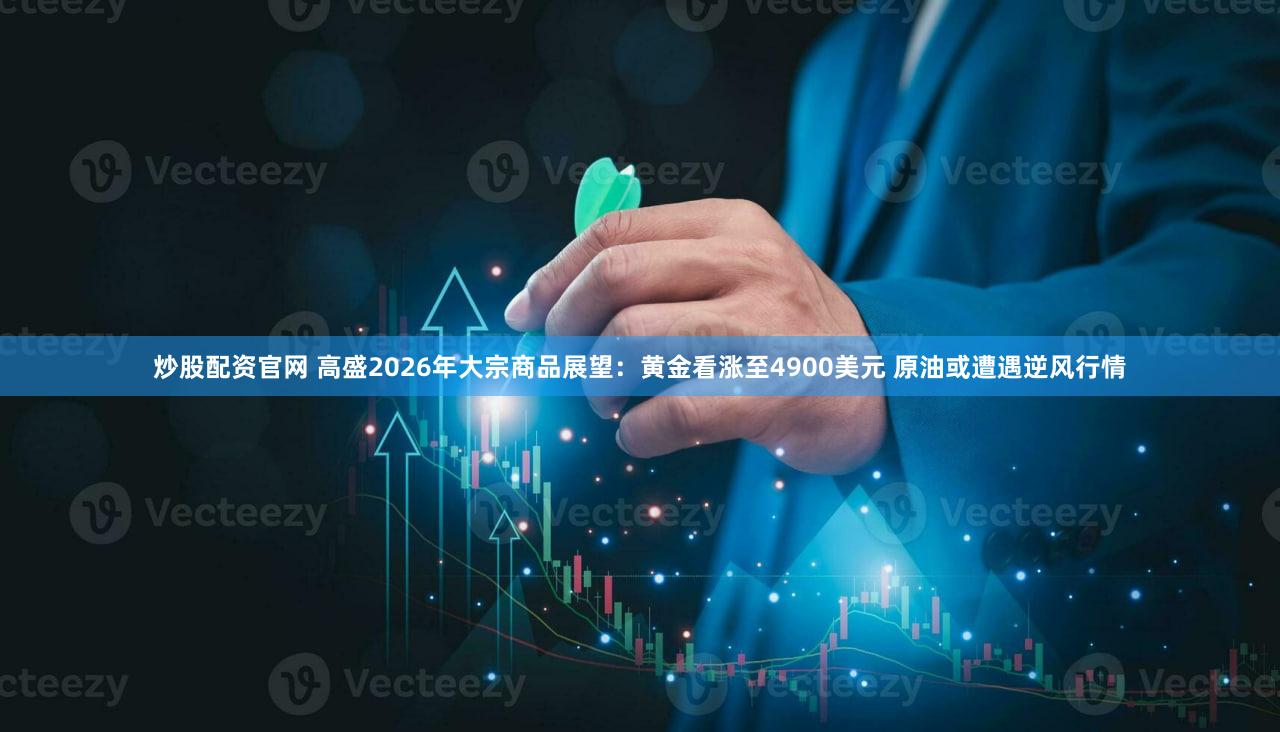 炒股配资官网 高盛2026年大宗商品展望:黄金看涨至4900美元 原油或遭遇逆风行情