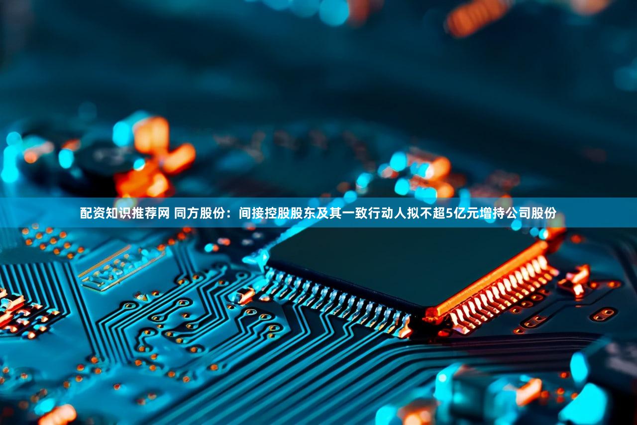 配资知识推荐网 同方股份：间接控股股东及其一致行动人拟不超5亿元增持公司股份