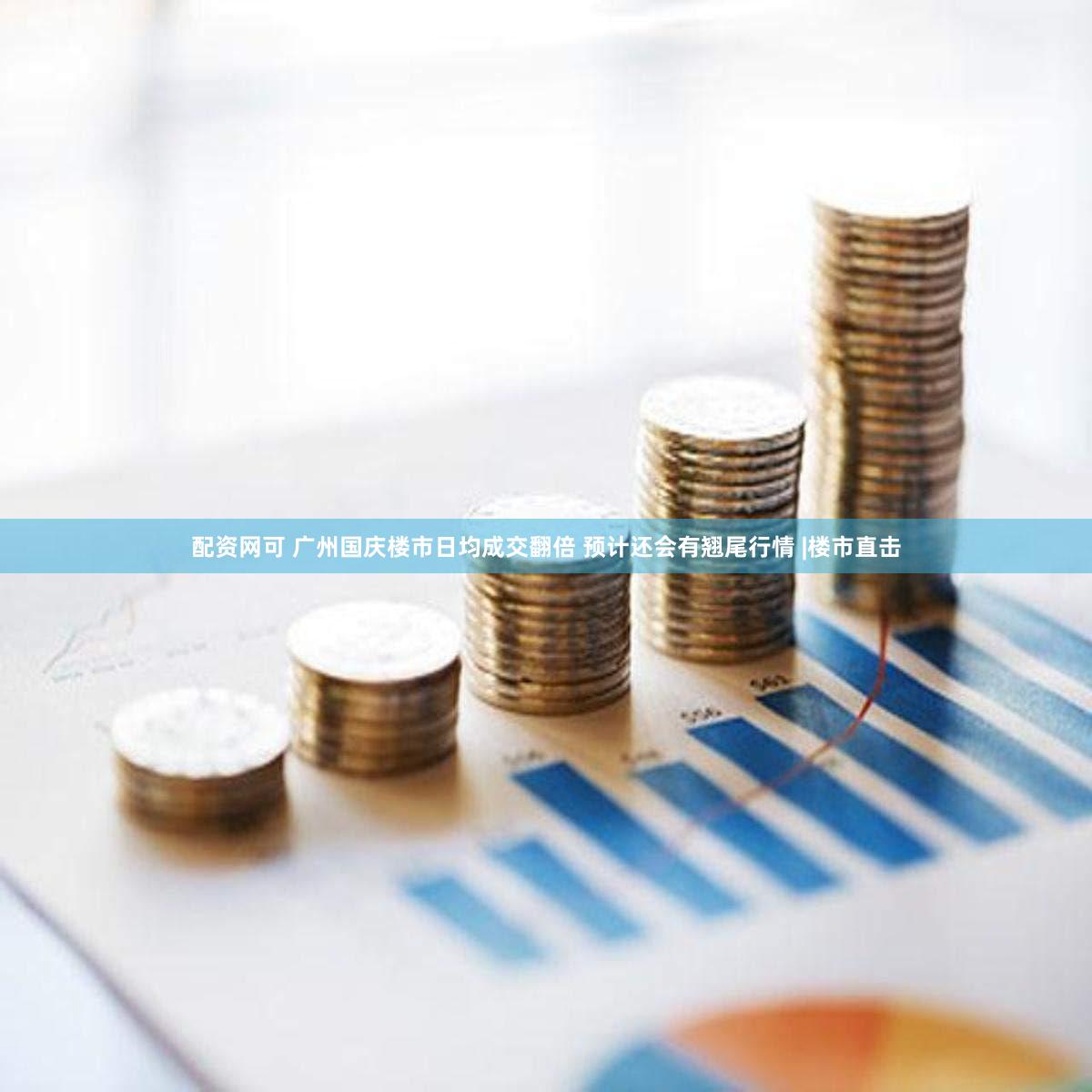 配资网可 广州国庆楼市日均成交翻倍 预计还会有翘尾行情 |楼市直击