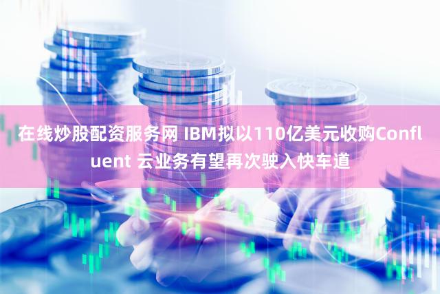 在线炒股配资服务网 IBM拟以110亿美元收购Confluent 云业务有望再次驶入快车道