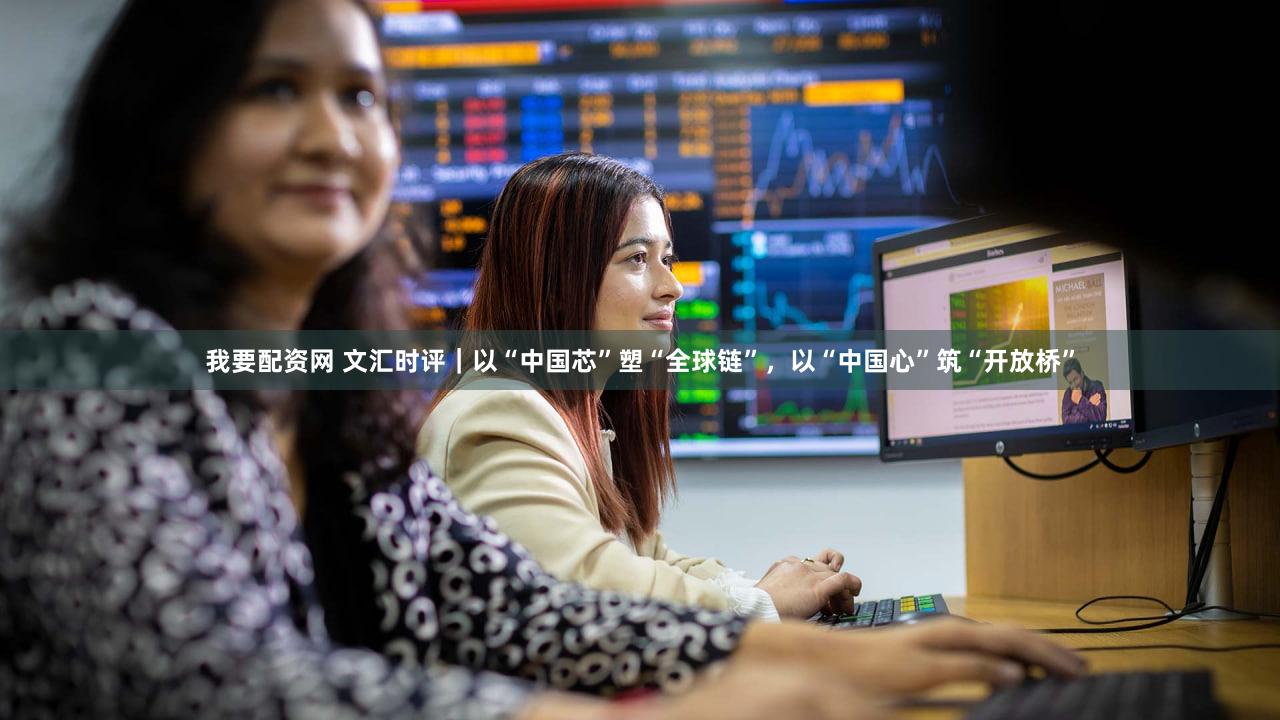 我要配资网 文汇时评｜以“中国芯”塑“全球链”，以“中国心”筑“开放桥”