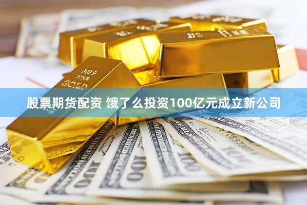 股票期货配资 饿了么投资100亿元成立新公司