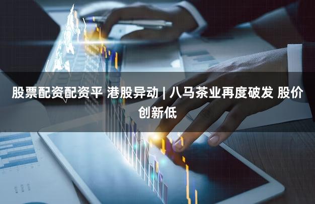 股票配资配资平 港股异动 | 八马茶业再度破发 股价创新低