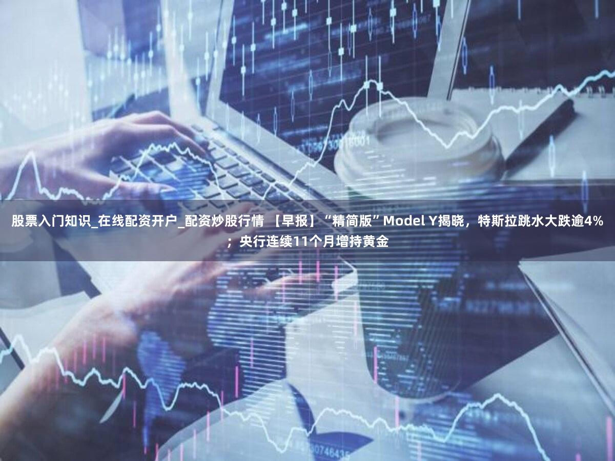 股票入门知识_在线配资开户_配资炒股行情 【早报】“精简版”Model Y揭晓，特斯拉跳水大跌逾4%；央行连续11个月增持黄金