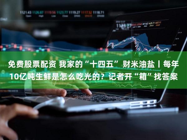 免费股票配资 我家的“十四五” 财米油盐丨每年10亿吨生鲜是怎么吃光的？记者开“箱”找答案