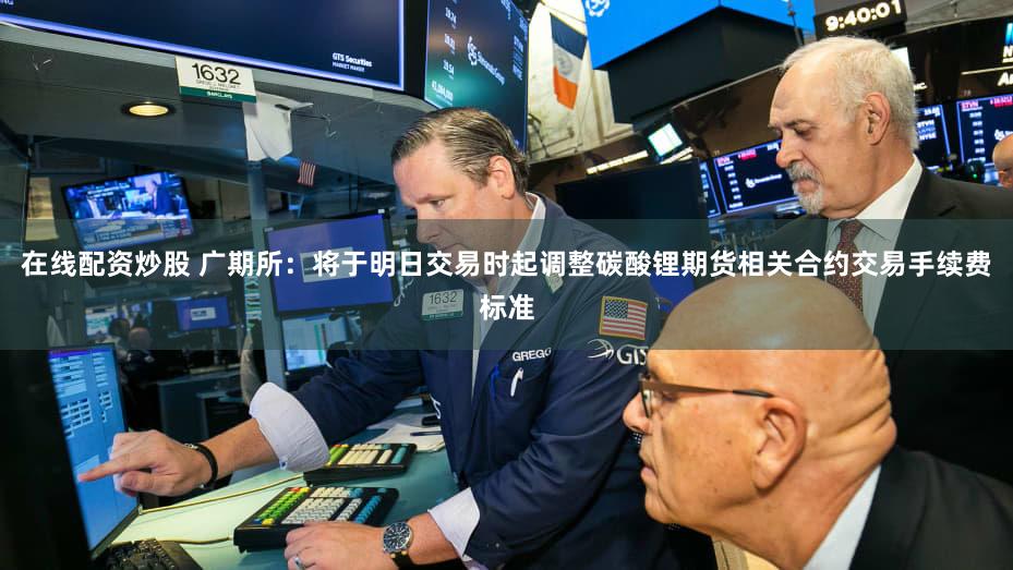 在线配资炒股 广期所：将于明日交易时起调整碳酸锂期货相关合约交易手续费标准