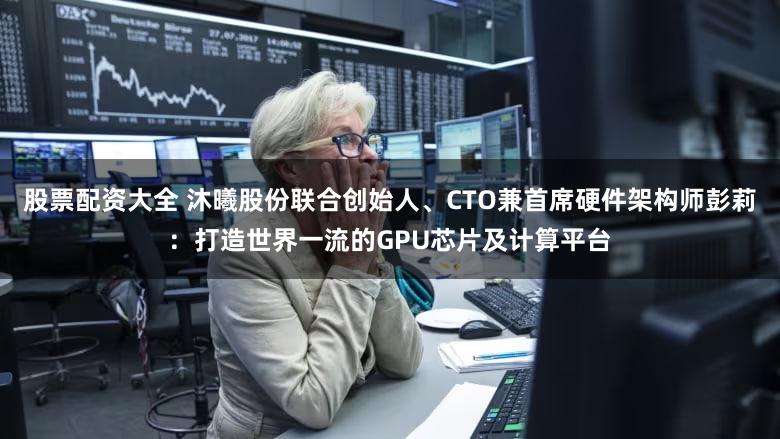 股票配资大全 沐曦股份联合创始人、CTO兼首席硬件架构师彭莉：打造世界一流的GPU芯片及计算平台