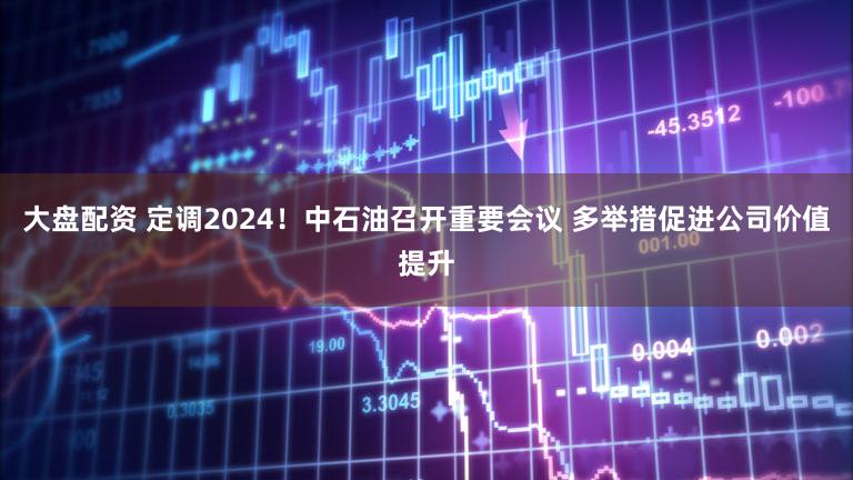 大盘配资 定调2024！中石油召开重要会议 多举措促进公司价值提升