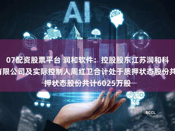 07配资股票平台 润和软件：控股股东江苏润和科技投资集团有限公司及实际控制人周红卫合计处于质押状态股份共计6025万股