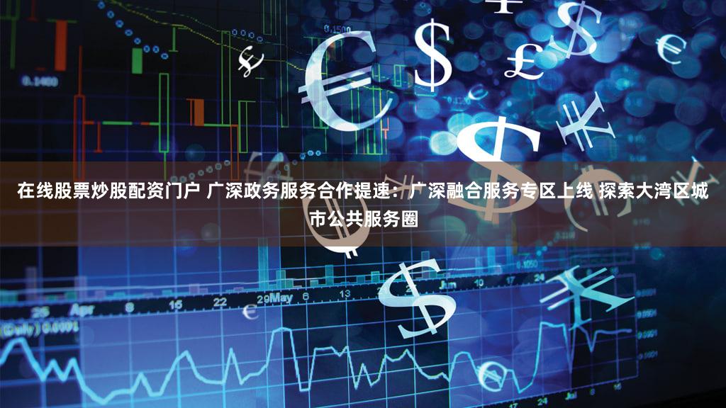 在线股票炒股配资门户 广深政务服务合作提速：广深融合服务专区上线 探索大湾区城市公共服务圈