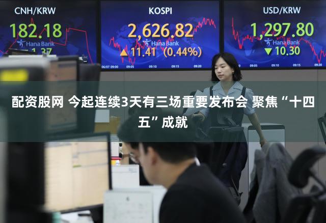 配资股网 今起连续3天有三场重要发布会 聚焦“十四五”成就