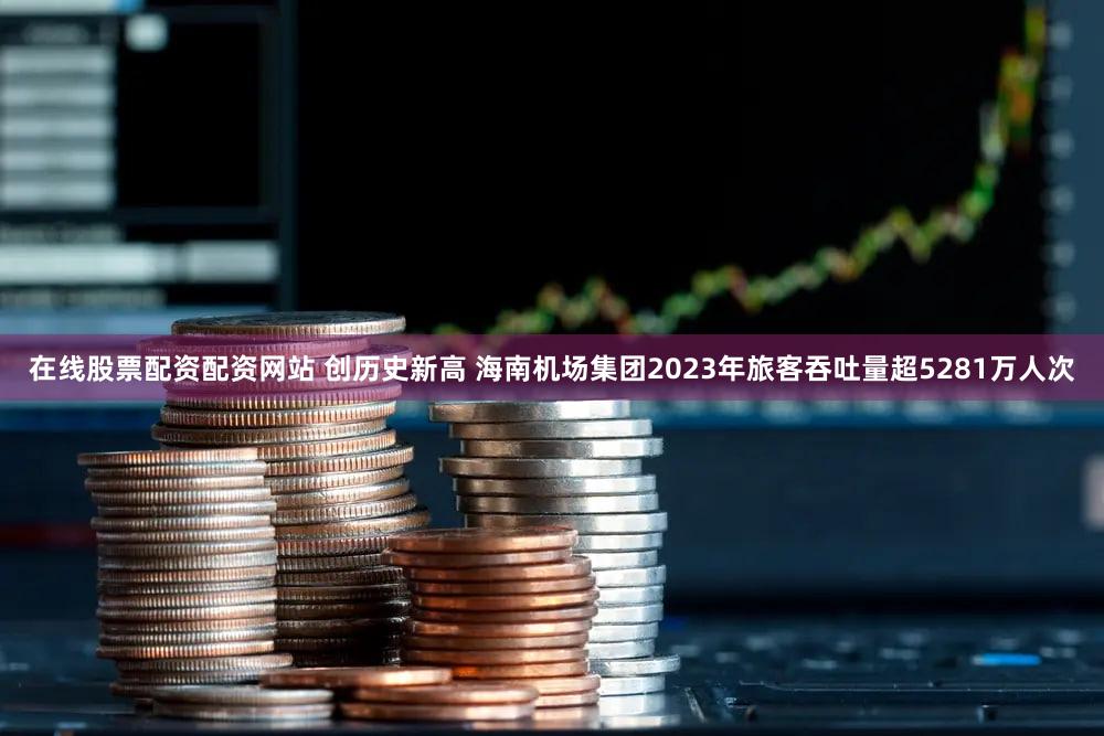 在线股票配资配资网站 创历史新高 海南机场集团2023年旅客吞吐量超5281万人次