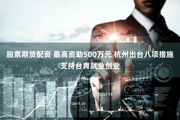 股票期货配资 最高资助500万元 杭州出台八项措施支持台青就业创业
