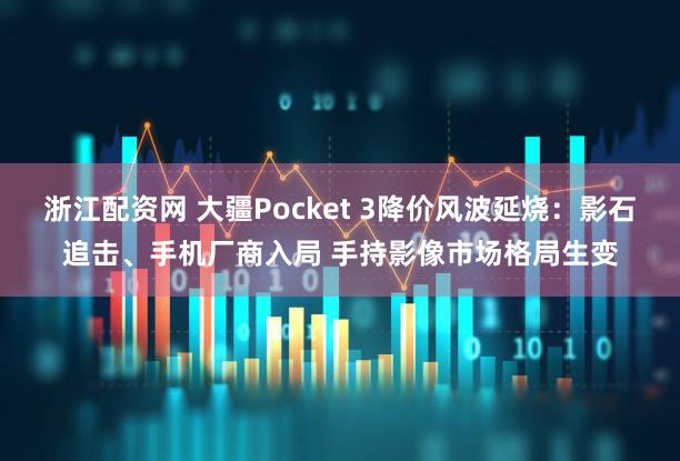 浙江配资网 大疆Pocket 3降价风波延烧：影石追击、手机厂商入局 手持影像市场格局生变