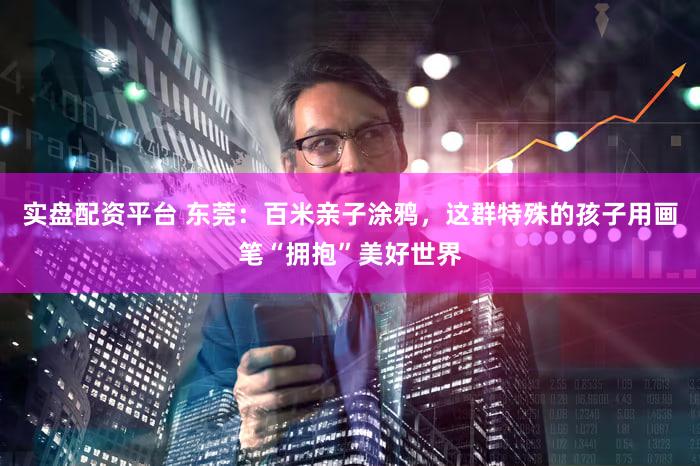 实盘配资平台 东莞：百米亲子涂鸦，这群特殊的孩子用画笔“拥抱”美好世界