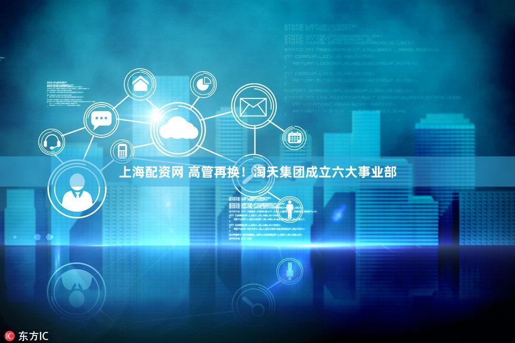 上海配资网 高管再换！淘天集团成立六大事业部