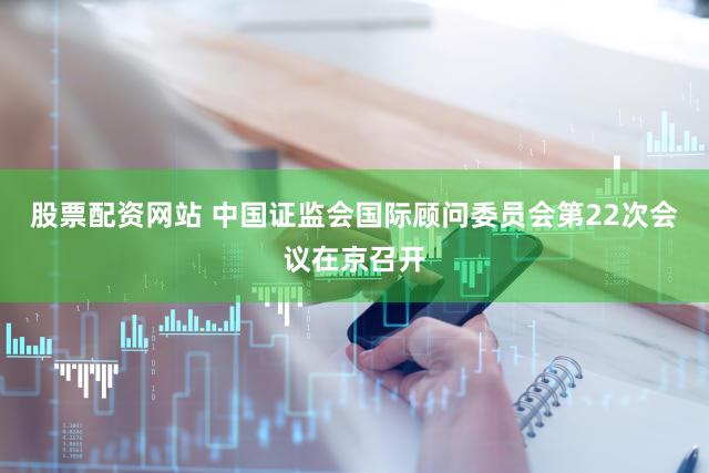 股票配资网站 中国证监会国际顾问委员会第22次会议在京召开