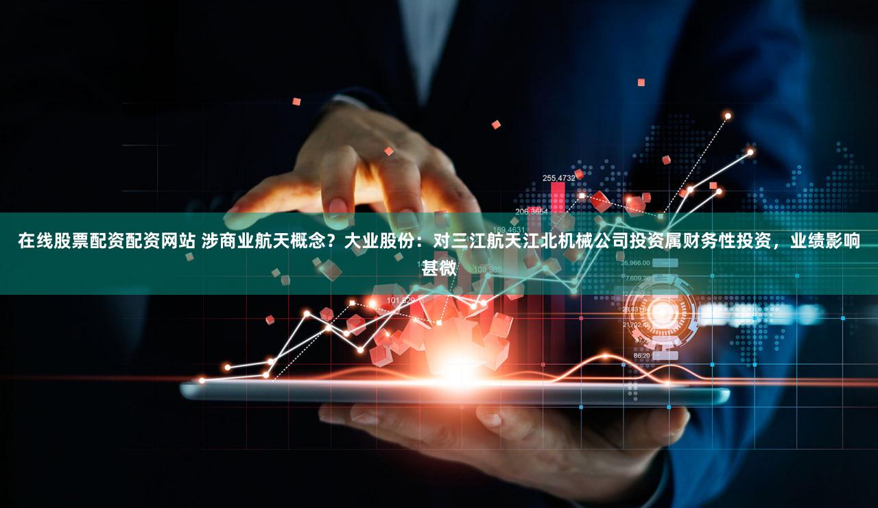 在线股票配资配资网站 涉商业航天概念？大业股份：对三江航天江北机械公司投资属财务性投资，业绩影响甚微