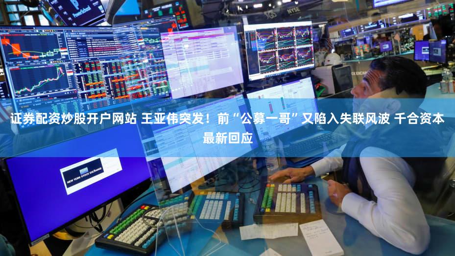 证券配资炒股开户网站 王亚伟突发！前“公募一哥”又陷入失联风波 千合资本最新回应