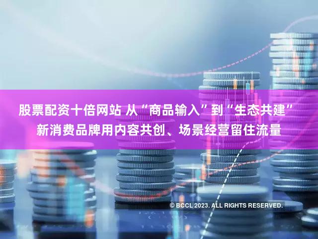 股票配资十倍网站 从“商品输入”到“生态共建” 新消费品牌用内容共创、场景经营留住流量