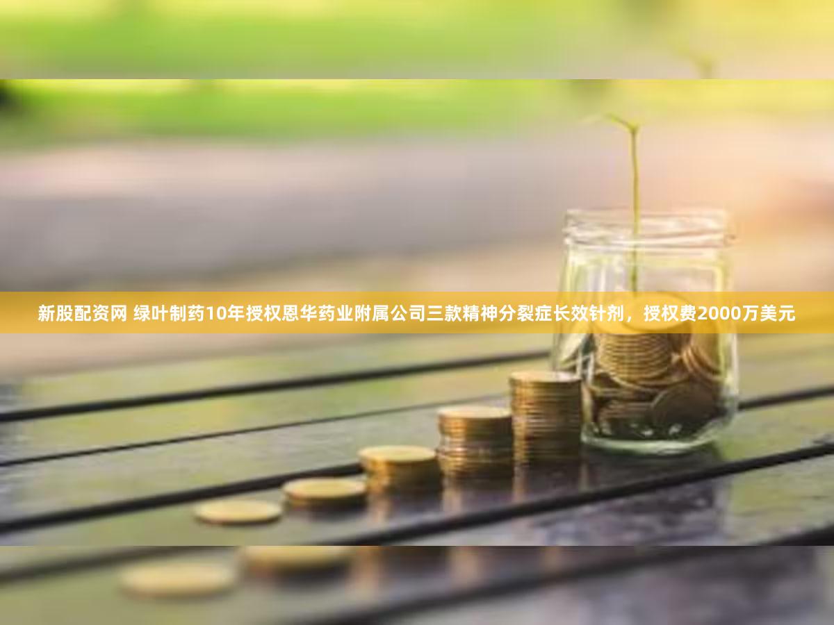 新股配资网 绿叶制药10年授权恩华药业附属公司三款精神分裂症长效针剂，授权费2000万美元