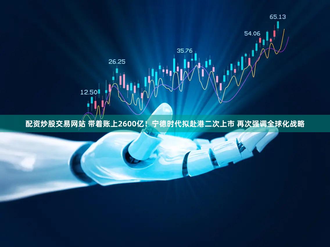 配资炒股交易网站 带着账上2600亿！宁德时代拟赴港二次上市 再次强调全球化战略