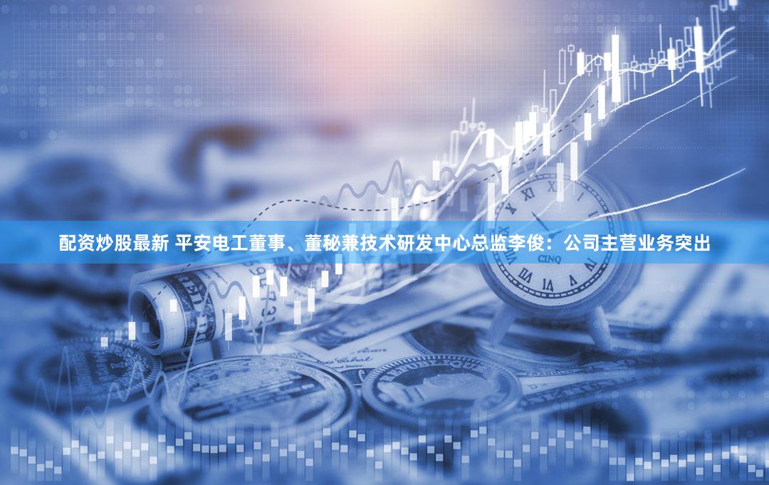 配资炒股最新 平安电工董事、董秘兼技术研发中心总监李俊：公司主营业务突出