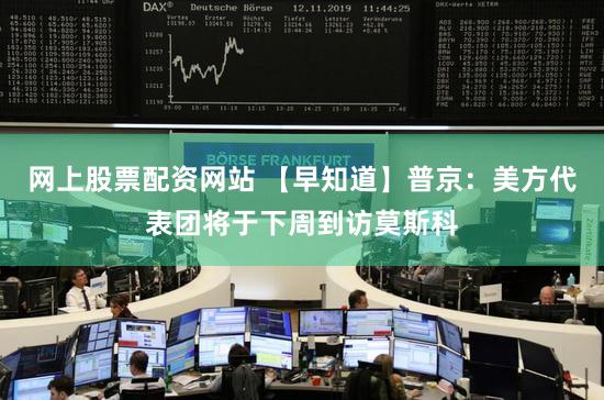 网上股票配资网站 【早知道】普京：美方代表团将于下周到访莫斯科