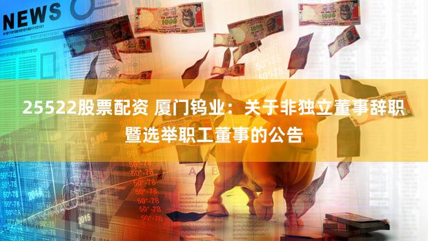 25522股票配资 厦门钨业：关于非独立董事辞职暨选举职工董事的公告