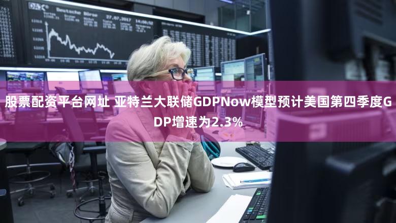 股票配资平台网址 亚特兰大联储GDPNow模型预计美国第四季度GDP增速为2.3%