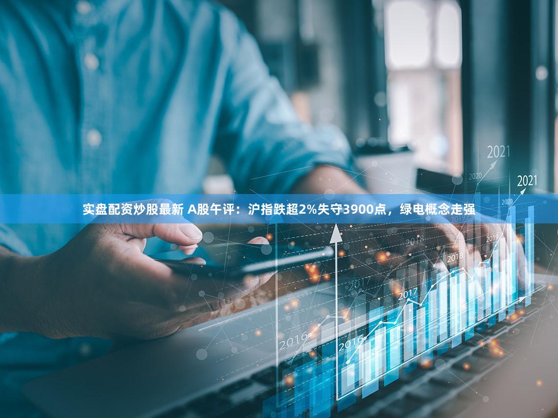实盘配资炒股最新 A股午评：沪指跌超2%失守3900点，绿电概念走强