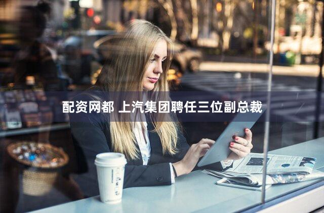 配资网都 上汽集团聘任三位副总裁