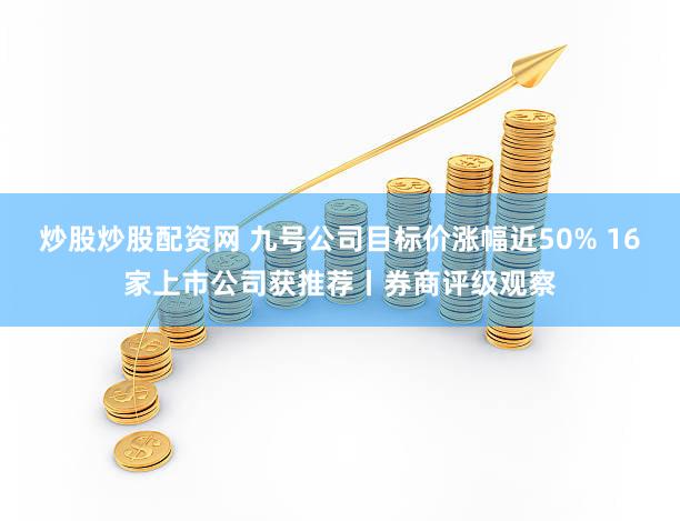 炒股炒股配资网 九号公司目标价涨幅近50% 16家上市公司获推荐丨券商评级观察