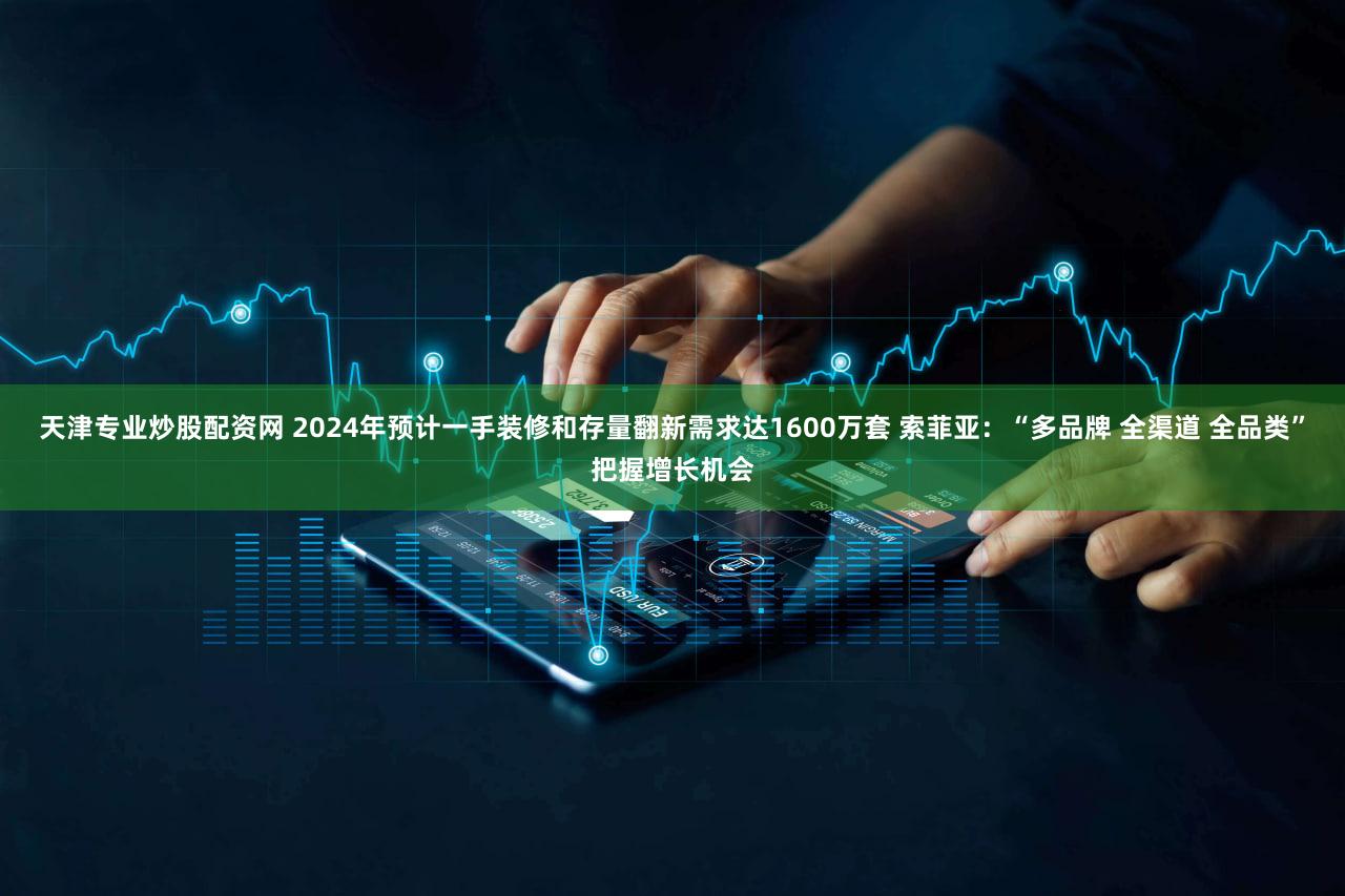 天津专业炒股配资网 2024年预计一手装修和存量翻新需求达1600万套 索菲亚：“多品牌 全渠道 全品类”把握增长机会