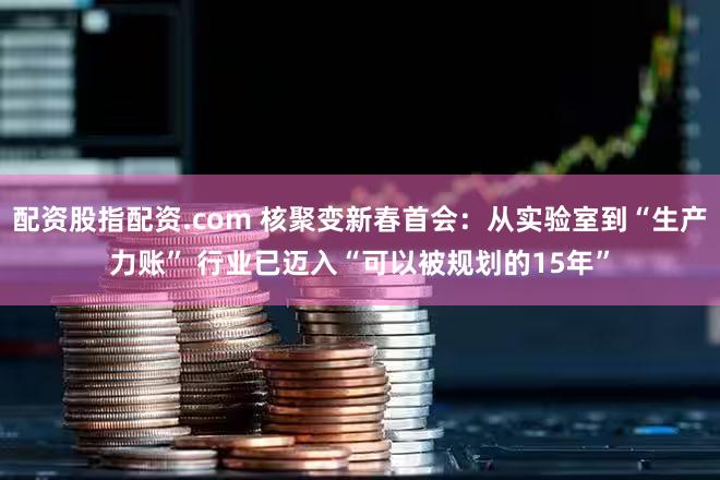 配资股指配资.com 核聚变新春首会：从实验室到“生产力账” 行业已迈入“可以被规划的15年”
