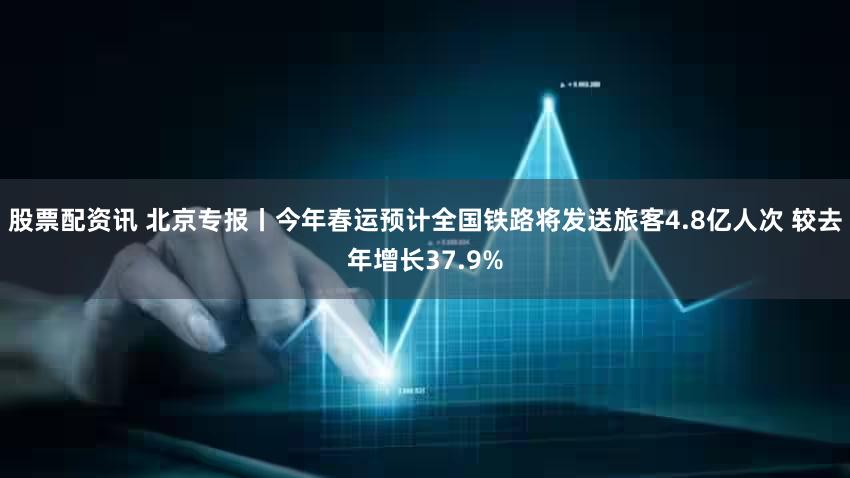 股票配资讯 北京专报丨今年春运预计全国铁路将发送旅客4.8亿人次 较去年增长37.9%