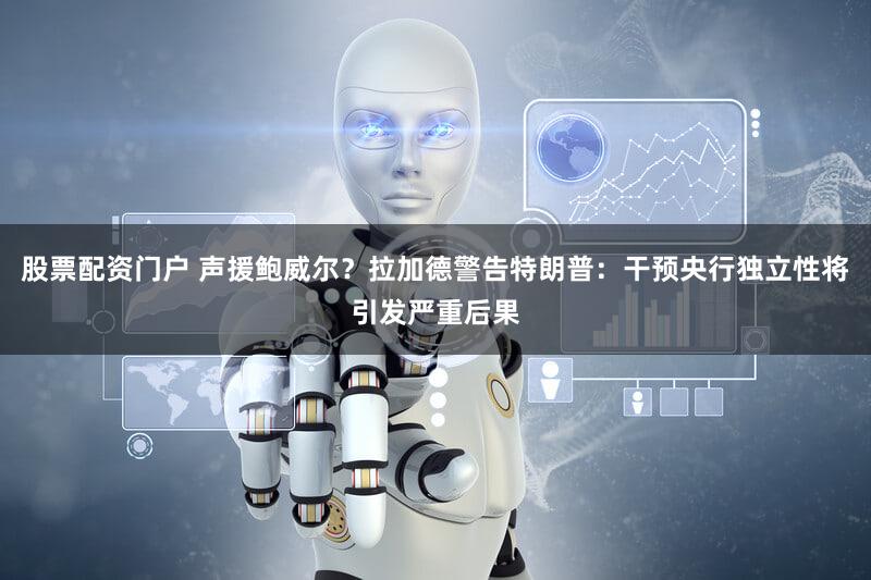 股票配资门户 声援鲍威尔？拉加德警告特朗普：干预央行独立性将引发严重后果