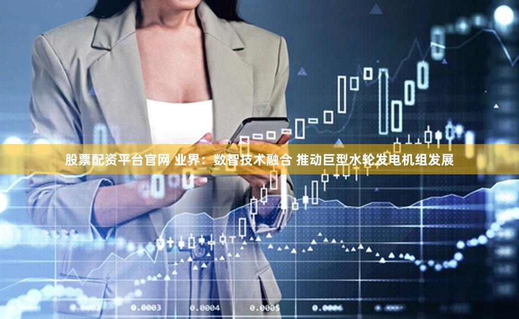 股票配资平台官网 业界：数智技术融合 推动巨型水轮发电机组发展