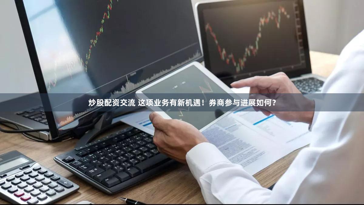 炒股配资交流 这项业务有新机遇！券商参与进展如何？