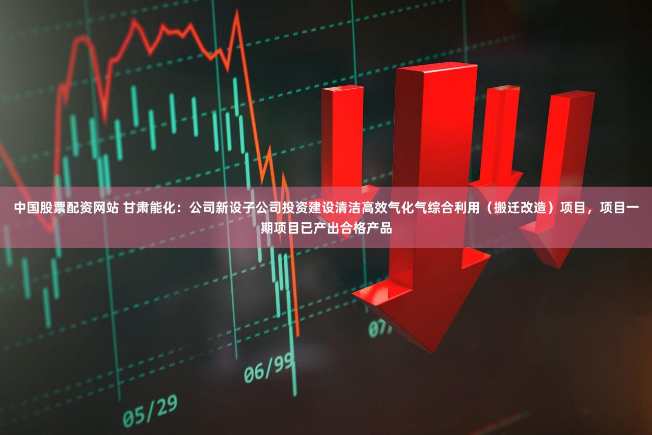 中国股票配资网站 甘肃能化：公司新设子公司投资建设清洁高效气化气综合利用（搬迁改造）项目，项目一期项目已产出合格产品