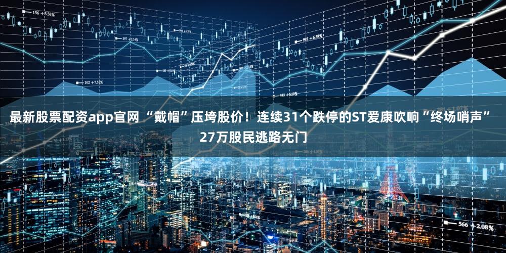 最新股票配资app官网 “戴帽”压垮股价！连续31个跌停的ST爱康吹响“终场哨声” 27万股民逃路无门
