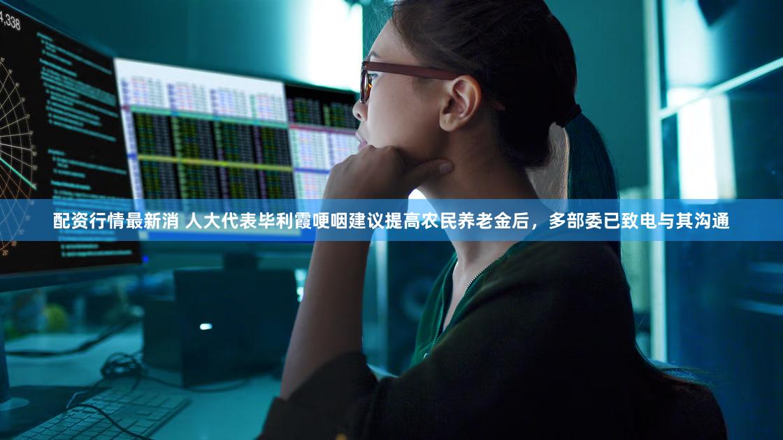 配资行情最新消 人大代表毕利霞哽咽建议提高农民养老金后，多部委已致电与其沟通