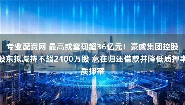专业配资网 最高或套现超36亿元！豪威集团控股股东拟减持不超2400万股 意在归还借款并降低质押率