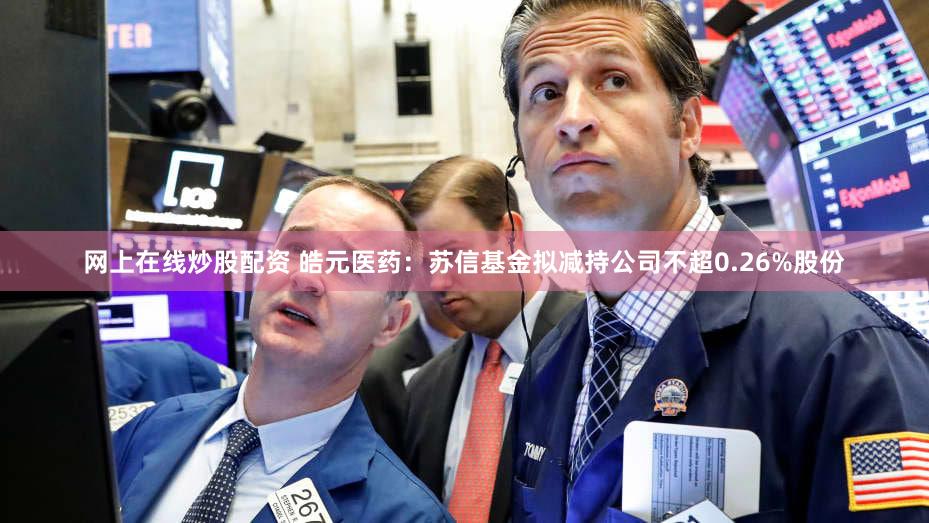 网上在线炒股配资 皓元医药：苏信基金拟减持公司不超0.26%股份