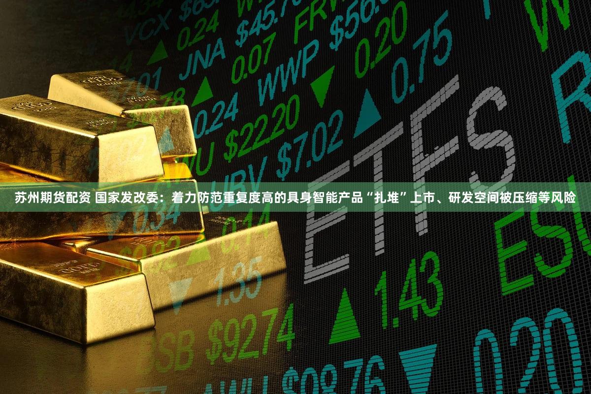 苏州期货配资 国家发改委：着力防范重复度高的具身智能产品“扎堆”上市、研发空间被压缩等风险