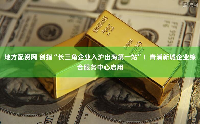 地方配资网 剑指“长三角企业入沪出海第一站”！青浦新城企业综合服务中心启用