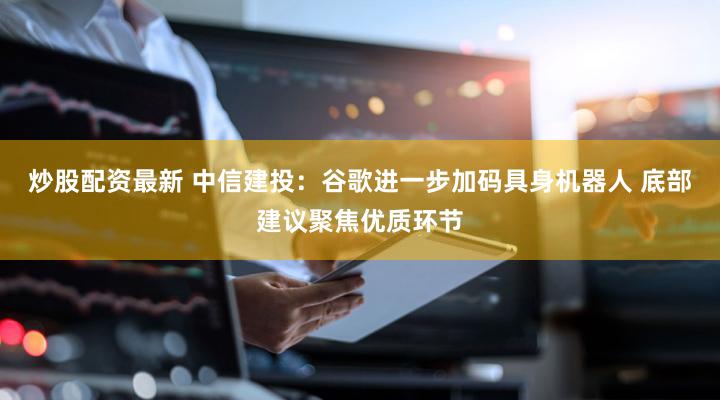 炒股配资最新 中信建投：谷歌进一步加码具身机器人 底部建议聚焦优质环节